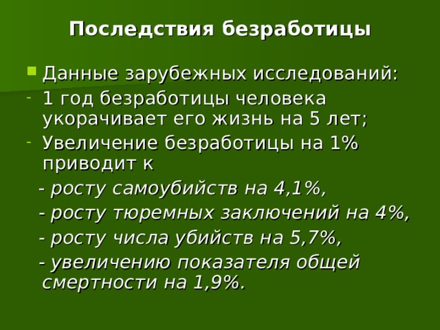 Последствия безработицы Данные зарубежных исследований: 1 год безработицы человека укорачивает его жизнь на 5 лет; Увеличение безработицы на 1% приводит к  - росту самоубийств на 4,1%,  - росту тюремных заключений на 4%,  - росту числа убийств на 5,7%,  - увеличению показателя общей смертности на 1,9%. 19 