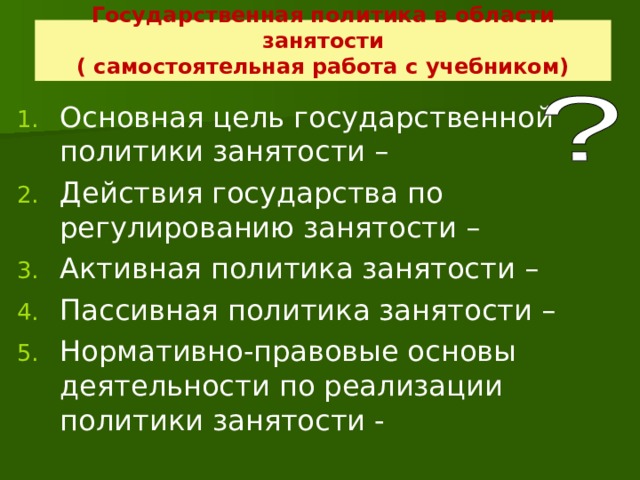 Государственная политика в области занятости  ( самостоятельная работа с учебником) Основная цель государственной политики занятости – Действия государства по регулированию занятости – Активная политика занятости – Пассивная политика занятости – Нормативно-правовые основы деятельности по реализации политики занятости -  