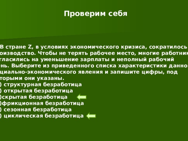 Проверим себя 1. В стране Z , в условиях экономического кризиса, сократилось производство. Чтобы не терять рабочее место, многие работники согласились на уменьшение зарплаты и неполный рабочий День. Выберите из приведенного списка характеристики данного Социально-экономического явления и запишите цифры, под которыми они указаны.  1) структурная безработица  2) открытая безработица  3)скрытая безработица  4)фрикционная безработица  5) сезонная безработица  6) циклическая безработица 