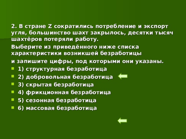 2. В стране Z сократились потребление и экспорт угля, большинство шахт закрылось, десятки тысяч шахтёров потеряли работу. Выберите из приведённого ниже списка характеристики возникшей безработицы и запишите цифры, под которыми они указаны.  1) структурная безработица  2) добровольная безработица  3) скрытая безработица  4) фрикционная безработица  5) сезонная безработица  6) массовая безработица 