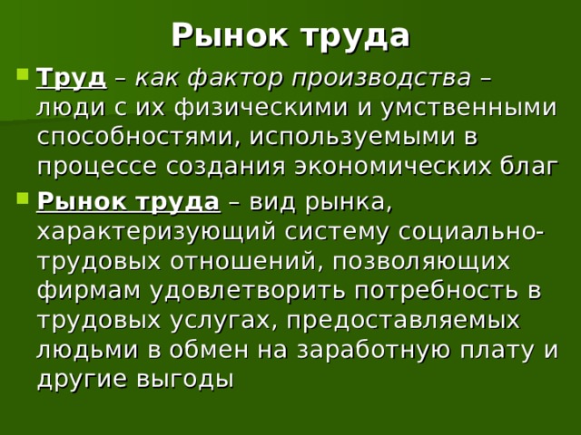 Рынок труда Труд – как фактор производства – люди с их физическими и умственными способностями, используемыми в процессе создания экономических благ Рынок труда – вид рынка, характеризующий систему социально-трудовых отношений, позволяющих фирмам удовлетворить потребность в трудовых услугах, предоставляемых людьми в обмен на заработную плату и другие выгоды  