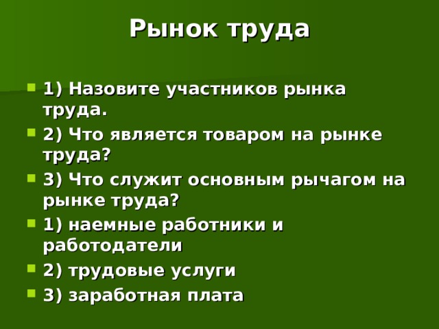 Рынок труда  1) Назовите участников рынка труда. 2) Что является товаром на рынке труда? 3) Что служит основным рычагом на рынке труда? 1) наемные работники и работодатели 2) трудовые услуги 3) заработная плата  