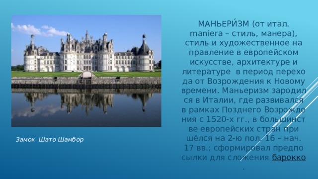МАНЬЕРИ́ЗМ (от итал. maniera – стиль, ма­не­ра), стиль и ху­дожественное на­прав­ле­ние в ев­ропейском искусстве, ар­хи­тек­ту­ре и литературе в пе­ри­од пе­ре­хо­да от Воз­ро­ж­де­ния к Но­во­му вре­ме­ни. Маньеризм за­ро­дил­ся в Ита­лии, где раз­ви­вал­ся в рам­ках Позд­не­го Воз­ро­ж­де­ния с 1520-х гг., в боль­шин­ст­ве ев­ропейских стран при­шёл­ся на 2-ю пол. 16 – нач. 17 вв.; сфор­ми­ровал пред­по­сыл­ки для сло­же­ния  ба­рок­ко . Замок Шато Шамбор 