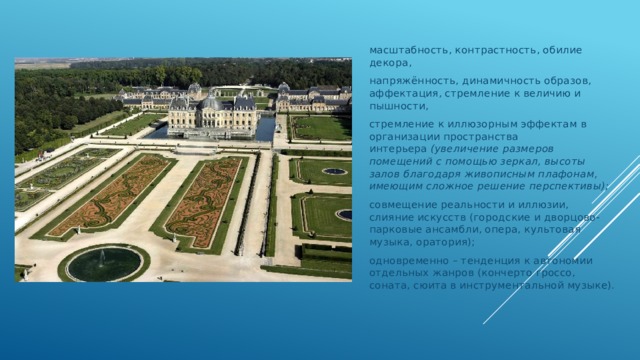 масштабность, контрастность, обилие декора, напряжённость, динамичность образов, аффектация, стремление к величию и пышности, стремление к иллюзорным эффектам в организации пространства интерьера  (увеличение размеров помещений с помощью зеркал, высоты залов благодаря живописным плафонам, имеющим сложное решение перспективы); совмещение реальности и иллюзии, слияние искусств (городские и дворцово-парковые ансамбли, опера, культовая музыка, оратория); одновременно – тенденция к автономии отдельных жанров (кончерто гроссо, соната, сюита в инструментальной музыке). 