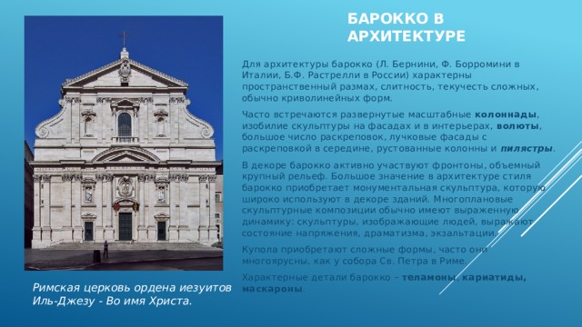 Барокко в архитектуре  Для архитектуры барокко (Л. Бернини, Ф. Борромини в Италии, Б.Ф. Растрелли в России) характерны пространственный размах, слитность, текучесть сложных, обычно криволинейных форм. Часто встречаются развернутые масштабные  колоннады , изобилие скульптуры на фасадах и в интерьерах,  волюты , большое число раскреповок, лучковые фасады с раскреповкой в середине, рустованные колонны и  пилястры . В декоре барокко активно участвуют фронтоны, объемный крупный рельеф. Большое значение в архитектуре стиля барокко приобретает монументальная скульптура, которую широко используют в декоре зданий. Многоплановые скульптурные композиции обычно имеют выраженную динамику: скульптуры, изображающие людей, выражают состояние напряжения, драматизма, экзальтации. Купола приобретают сложные формы, часто они многоярусны, как у собора Св. Петра в Риме. Характерные детали барокко –  теламоны ,  кариатиды, маскароны . Римская церковь ордена иезуитов Иль-Джезу - Во имя Христа. 