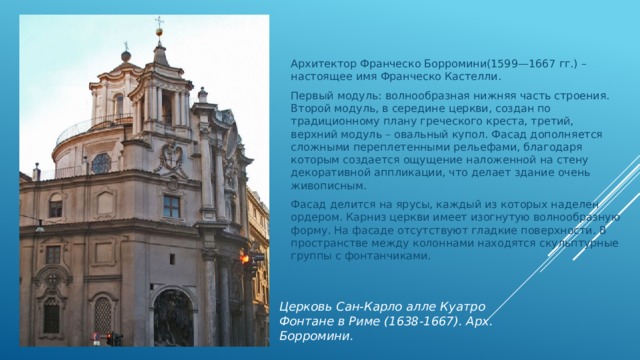 Архитектор Франческо Борромини(1599—1667 гг.) – настоящее имя Франческо Кастелли. Первый модуль: волнообразная нижняя часть строения. Второй модуль, в середине церкви, создан по традиционному плану греческого креста, третий, верхний модуль – овальный купол. Фасад дополняется сложными переплетенными рельефами, благодаря которым создается ощущение наложенной на стену декоративной аппликации, что делает здание очень живописным. Фасад делится на ярусы, каждый из которых наделен ордером. Карниз церкви имеет изогнутую волнообразную форму. На фасаде отсутствуют гладкие поверхности. В пространстве между колоннами находятся скульптурные группы с фонтанчиками. Церковь Сан-Карло алле Куатро Фонтане в Риме (1638-1667). Арх. Борромини. 
