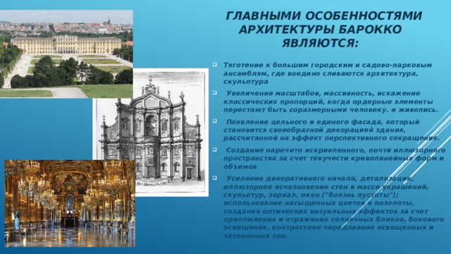   главными особенностями архитектуры барокко являются: Тяготение к большим городским и садово-парковым ансамблям, где воедино сливаются архитектура, скульптура  Увеличение масштабов, массивность, искажение классических пропорций, когда ордерные элементы перестают быть соразмерными человеку. и живопись.  Появление цельного и единого фасада, который становится своеобразной декорацией здания, рассчитанной на эффект перспективного сокращения.    Создание нарочито искривленного, почти иллюзорного пространства за счет текучести криволинейных форм и объемов    Усиление декоративного начала, детализация, иллюзорное исчезновение стен в массе украшений, скульптур, зеркал, окон (