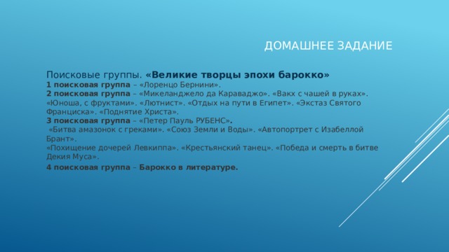Домашнее задание Поисковые группы.  «Великие творцы эпохи барокко» 1 поисковая группа  – «Лоренцо Бернини». 2 поисковая группа  – «Микеланджело да Караваджо». «Вакх с чашей в руках». «Юноша, с фруктами». «Лютнист». «Отдых на пути в Египет». «Экстаз Святого Франциска». «Поднятие Христа». 3 поисковая группа  – «Петер Пауль РУБЕНС» .  «Битва амазонок с греками». «Союз Земли и Воды». «Автопортрет с Изабеллой Брант». «Похищение дочерей Левкиппа». «Крестьянский танец». «Победа и смерть в битве Декия Муса». 4 поисковая группа  – Барокко в литературе.  