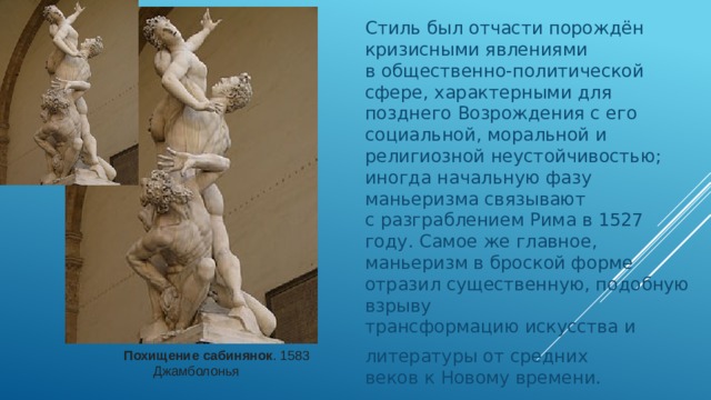 Стиль был отчасти порождён кризисными явлениями в общественно-политической сфере, характерными для позднего Возрождения с его социальной, моральной и религиозной неустойчивостью; иногда начальную фазу маньеризма связывают с разграблением Рима в 1527 году. Самое же главное, маньеризм в броской форме отразил существенную, подобную взрыву трансформацию искусства и литературы от средних веков к Новому времени. Похищение сабинянок . 1583  Джамболонья 