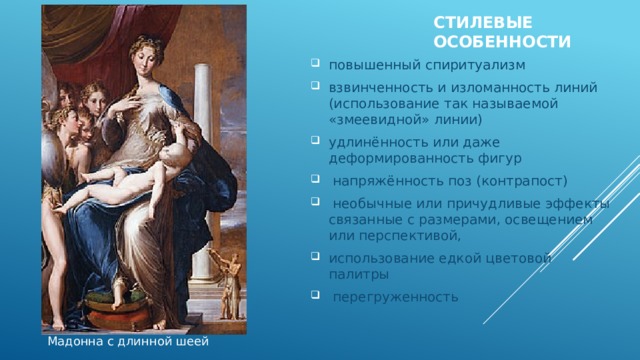 Стилевые особенности   повышенный спиритуализм взвинченность и изломанность линий (использование так называемой «змеевидной» линии) удлинённость или даже деформированность фигур  напряжённость поз (контрапост)  необычные или причудливые эффекты связанные с размерами, освещением или перспективой, использование едкой цветовой палитры  перегруженность Мадонна с длинной шеей 