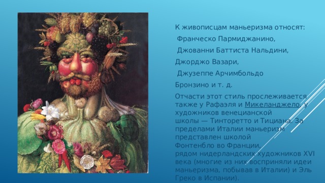   К живописцам маньеризма относят:   Франческо Пармиджанино,    Джованни Баттиста Нальдини,  Джорджо Вазари,    Джузеппе Арчимбольдо Бронзино и т. д. Отчасти этот стиль прослеживается также у Рафаэля и  Микеланджело , у художников венецианской школы — Тинторетто и Тициана. За пределами Италии маньеризм представлен школой Фонтенбло во Франции, рядом нидерландских художников XVI века (многие из них восприняли идеи маньеризма, побывав в Италии) и Эль Греко в Испании). 