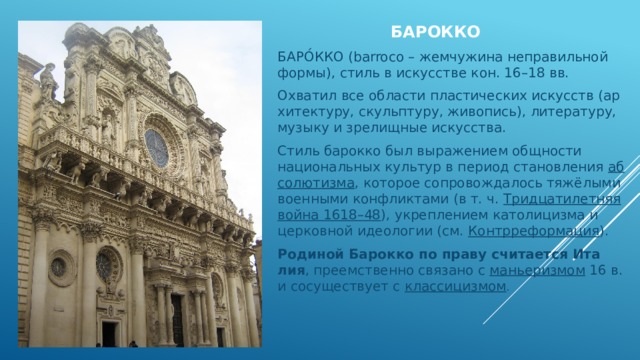 БАРОККО БАРО́ККО (barroco – жем­чу­жи­на не­пра­виль­ной фор­мы), стиль в ис­кус­ст­ве кон. 16–18 вв. Ох­ва­тил все об­лас­ти пла­стических ис­кусств (ар­хи­тек­ту­ру, скульп­ту­ру, жи­во­пись), ли­те­ра­ту­ру, му­зы­ку и зре­лищ­ные ис­кус­ст­ва. Стиль барокко был вы­ра­же­ни­ем общ­но­сти национальных куль­тур в пе­ри­од ста­нов­ле­ния  аб­со­лю­тиз­ма , ко­то­рое со­про­вож­да­лось тя­жё­лы­ми во­енными кон­флик­та­ми (в т. ч.  Три­дца­ти­лет­няя вой­на 1618–48 ), ук­ре­п­ле­ни­ем ка­то­ли­циз­ма и цер­ков­ной идео­ло­гии (см.  Контр­ре­фор­ма­ция ). Ро­ди­ной Барокко по пра­ву счи­та­ет­ся Ита­лия , пре­ем­ст­вен­но свя­за­но с  мань­е­риз­мом  16 в. и со­су­ще­ст­ву­ет с  клас­си­циз­мом . 
