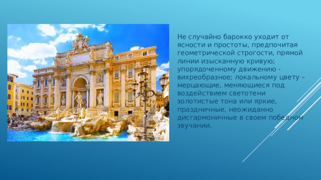 Не случайно барокко уходит от ясности и простоты, предпочитая геометрической строгости, прямой линии изысканную кривую; упорядоченному движению - вихреобразное; локальному цвету – мерцающие, меняющиеся под воздействием светотени золотистые тона или яркие, праздничные, неожиданно дисгармоничные в своем победном звучании. 