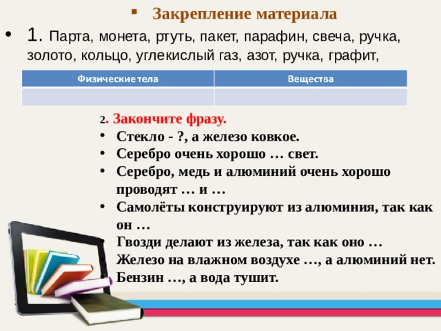 Закрепление материала 1. Парта, монета, ртуть, пакет, парафин, свеча, ручка, золото, кольцо, углекислый газ, азот, ручка, графит, карандаш . 2 . Закончите фразу. Стекло - ?, а железо ковкое. Серебро очень хорошо … свет. Серебро, медь и алюминий очень хорошо проводят … и … Самолёты конструируют из алюминия, так как он … Гвозди делают из железа, так как оно … Железо на влажном воздухе …, а алюминий нет. Бензин …, а вода тушит. 