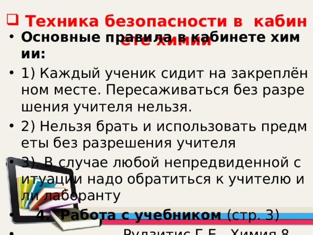 Техника безопасности в кабинете химии Основные правила в кабинете химии: 1) Каждый ученик сидит на закреплённом месте. Пересаживаться без разрешения учителя нельзя. 2) Нельзя брать и использовать предметы без разрешения учителя 3). В случае любой непредвиденной ситуации надо обратиться к учителю или лаборанту  4. Работа с учебником (стр. 3)  Рудзитис Г.Е. Химия 8. 