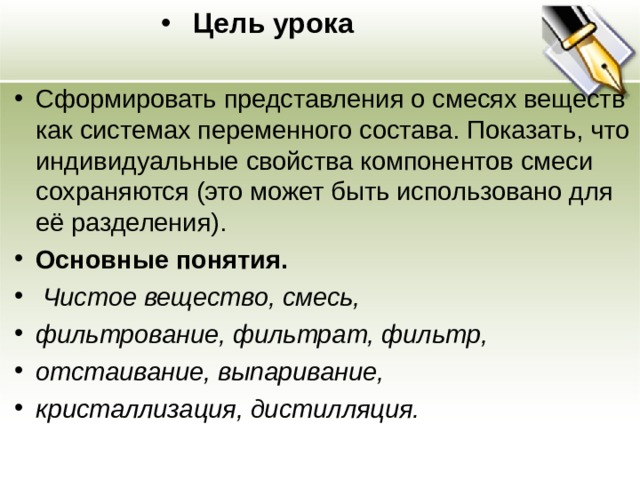 Цель урока Сформировать представления о смесях веществ как системах переменного состава. Показать, что индивидуальные свойства компонентов смеси сохраняются (это может быть использовано для её разделения). Основные понятия.  Чистое вещество, смесь, фильтрование, фильтрат, фильтр, отстаивание, выпаривание, кристаллизация, дистилляция.  
