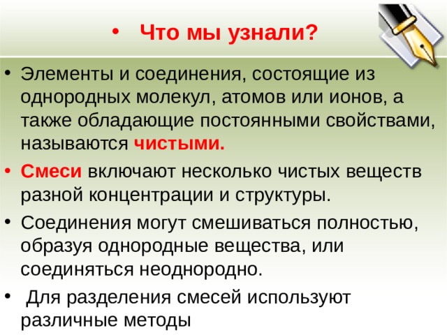 Что мы узнали? Элементы и соединения, состоящие из однородных молекул, атомов или ионов, а также обладающие постоянными свойствами, называются чистыми. Смеси включают несколько чистых веществ разной концентрации и структуры. Соединения могут смешиваться полностью, образуя однородные вещества, или соединяться неоднородно.  Для разделения смесей используют различные методы 