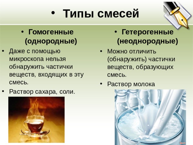 Типы смесей Гомогенные (однородные) Гетерогенные (неоднородные) Даже с помощью микроскопа нельзя обнаружить частички веществ, входящих в эту смесь. Раствор сахара, соли.  Можно отличить (обнаружить) частички веществ, образующих смесь. Раствор молока   