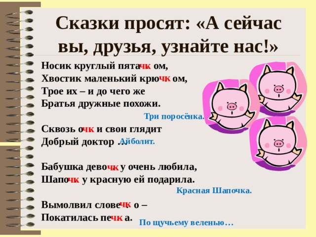 Сказки просят: «А сейчас вы, друзья, узнайте нас!» Носик круглый пята . ом, Хвостик маленький крю . ом, Трое их – и до чего же Братья дружные похожи.  Сквозь о . и свои глядит Добрый доктор …  Бабушка дево . у очень любила, Шапо . у красную ей подарила.  Вымолвил слове . о – Покатилась пе . а. чк чк Три поросёнка. чк Айболит. чк чк Красная Шапочка. чк чк По щучьему веленью… 