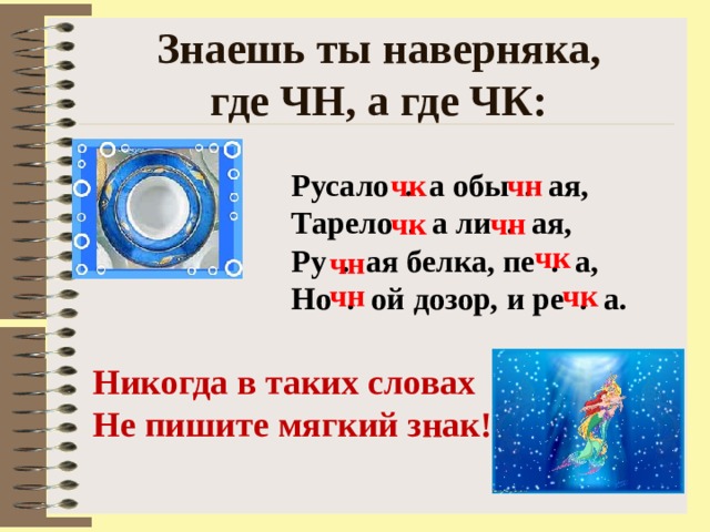 Знаешь ты наверняка,  где ЧН, а где ЧК: Русало . а обы . ая, Тарело . а ли . ая, Ру . ая белка, пе . а, Но . ой дозор, и ре . а. чк чн чк чн чк чн чн чк Никогда в таких словах Не пишите мягкий знак! 