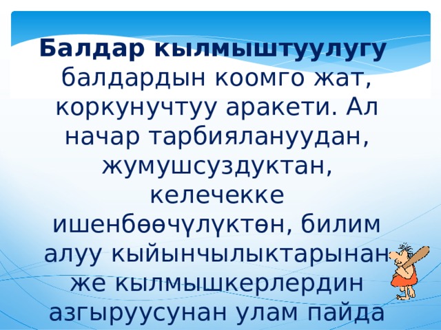 Балдар кылмыштуулугу   балдардын коомго жат, коркунучтуу аракети. Ал начар тарбиялануудан, жумушсуздуктан, келечекке ишенбөөчүлүктөн, билим алуу кыйынчылыктарынан же кылмышкерлердин азгыруусунан улам пайда болот 