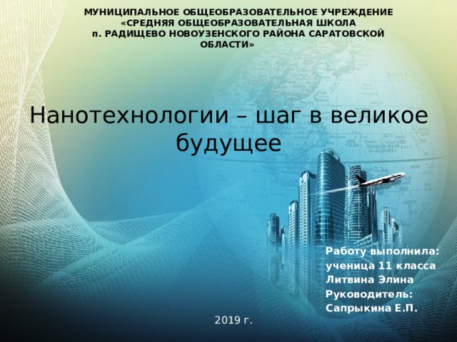 МУНИЦИПАЛЬНОЕ ОБЩЕОБРАЗОВАТЕЛЬНОЕ УЧРЕЖДЕНИЕ «СРЕДНЯЯ ОБЩЕОБРАЗОВАТЕЛЬНАЯ ШКОЛА п. РАДИЩЕВО НОВОУЗЕНСКОГО РАЙОНА САРАТОВСКОЙ ОБЛАСТИ» Нанотехнологии – шаг в великое будущее Работу выполнила: ученица 11 класса Литвина Элина Руководитель: Сапрыкина Е.П.   2019 г .  