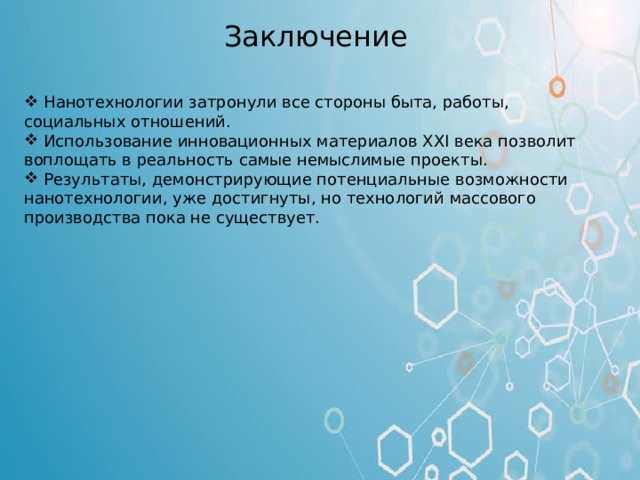 Заключение  Нанотехнологии затронули все стороны быта, работы, социальных отношений.  Использование инновационных материалов XXI века позволит воплощать в реальность самые немыслимые проекты.  Результаты, демонстрирующие потенциальные возможности нанотехнологии, уже достигнуты, но технологий массового производства пока не существует. Заключение Нанотехнологии затронули все стороны быта, работы, социальных отношений человека. Использование инновационных материалов XXI века позволит воплощать в реальность самые немыслимые проекты. Результаты, демонстрирующие потенциальные возможности нанотехнологии, уже достигнуты, но технологий массового производства пока не существует. Нанотехнологии – это прорыв в будущее. В последние годы нанотехнологии стали рассматриваться в качестве одного из главных приоритетов, входящих во все жизненно важные сферы деятельности человека. Нанотехнологии – это окно в будущее, которое ученые открывают уже сегодня, это шаг, который создаст основу будущего России как технологической и индустриальной державы.  