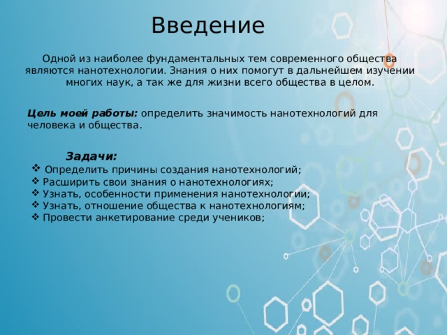  Введение   Одной из наиболее фундаментальных тем современного общества являются нанотехнологии. Знания о них помогут в дальнейшем изучении многих наук, а так же для жизни всего общества в целом.   Цель моей работы:  определить значимость нанотехнологий для человека и общества.  Задачи:  Определить причины создания нанотехнологий;  Расширить свои знания о нанотехнологиях;  Узнать, особенности применения нанотехнологии;  Узнать, отношение общества к нанотехнологиям;  Провести анкетирование среди учеников; Введение Одной из наиболее фундаментальных тем современного общества являются нанотехнологии. Знания о них помогут в дальнейшем изучении многих наук, а так же для жизни всего общества в целом. Цель моей работы: определить значимость нанотехнологий для человека и общества. Задачи: Определить причины создания нанотехнологий; Расширить свои знания о нанотехнологиях; Узнать, особенности применения нанотехнологии; Узнать, отношение общества к нанотехнологиям; Провести анкетирование среди учеников;  
