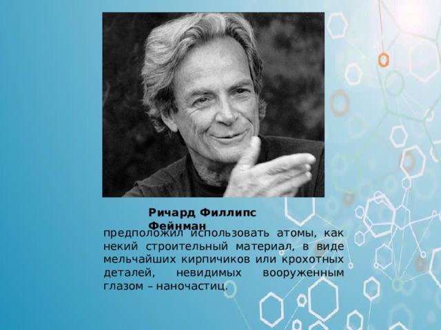Ричард Филлипс Фейнман Ричард Фейнман (американский физик. Один из создателей квантовой электродинамики. Работал в области квантовой механики) – отец нанотехнологии, предложил использовать атомы, как некий строительный материал, в виде мельчайших кирпичиков или крохотных деталек, невидимых вооруженным глазом – «наночастиц». предположил использовать атомы, как некий строительный материал, в виде мельчайших кирпичиков или крохотных деталей, невидимых вооруженным глазом – наночастиц.  
