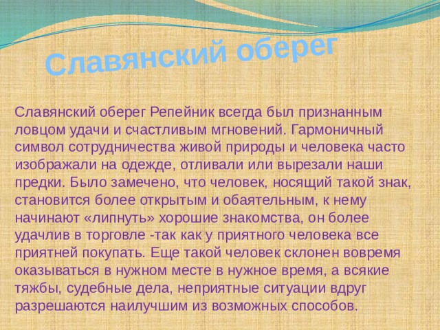  Славянский оберег Славянский оберег Репейник всегда был признанным ловцом удачи и счастливым мгновений. Гармоничный символ сотрудничества живой природы и человека часто изображали на одежде, отливали или вырезали наши предки. Было замечено, что человек, носящий такой знак, становится более открытым и обаятельным, к нему начинают «липнуть» хорошие знакомства, он более удачлив в торговле -так как у приятного человека все приятней покупать. Еще такой человек склонен вовремя оказываться в нужном месте в нужное время, а всякие тяжбы, судебные дела, неприятные ситуации вдруг разрешаются наилучшим из возможных способов. 