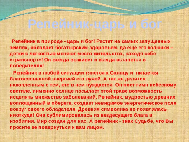  Репейник-царь и бог   Репейник в природе - царь и бог! Растет на самых запущенных землях, обладает богатырским здоровьем, да еще его колючки – детки с легкостью меняют место жительства, находя себе «транспорт»! Он всегда выживет и всегда останется в победителях!  Репейник в любой ситуации тянется к Солнцу и  питается благословенной энергией его лучей. А так же делится накопленным с тем, кто в нем нуждается. Он поет гимн небесному светиле, иименно солнце посылает этой траве возможность исцелять множество заболеваний. Репейник, мудростью древних воплощенный в обереге, создает невидимое энергетическое поле вокруг своего обладателя. Древняя символика не появлялась ниоткуда! Она сублимировалась из вездесущего блага и изобилия. Мир создан для нас. А репейник - знак Судьбе, что Вы просите ее повернуться к вам лицом.  