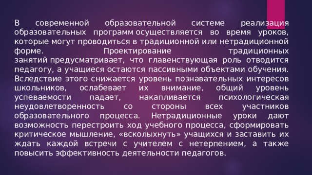 В современной образовательной системе реализация образовательных программ осуществляется во время уроков, которые могут проводиться в традиционной или нетрадиционной форме.  Проектирование традиционных занятий предусматривает, что главенствующая роль отводится педагогу, а учащиеся остаются пассивными объектами обучения. Вследствие этого снижается уровень познавательных интересов школьников, ослабевает их внимание, общий уровень успеваемости падает, накапливается психологическая неудовлетворенность со стороны всех участников образовательного процесса. Нетрадиционные уроки дают возможность перестроить ход учебного процесса, сформировать критическое мышление, «всколыхнуть» учащихся и заставить их ждать каждой встречи с учителем с нетерпением, а также повысить эффективность деятельности педагогов. 