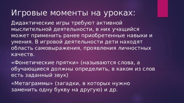 Игровые моменты на уроках: Дидактические игры требуют активной мыслительной деятельности, в них учащийся может применить ранее приобретенные навыки и умения. В игровой деятельности дети находят область самовыражения, проявления личностных качеств. «Фонетические прятки» (называются слова, а обучающиеся должны определить, в каком из слов есть заданный звук) «Метаграммы» (загадки, в которых нужно заменить одну букву на другую) и др. 