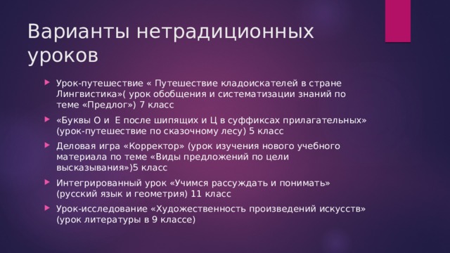 Варианты нетрадиционных уроков Урок-путешествие « Путешествие кладоискателей в стране Лингвистика»( урок обобщения и систематизации знаний по теме «Предлог») 7 класс «Буквы О и Е после шипящих и Ц в суффиксах прилагательных» (урок-путешествие по сказочному лесу) 5 класс Деловая игра «Корректор» (урок изучения нового учебного материала по теме «Виды предложений по цели высказывания»)5 класс Интегрированный урок «Учимся рассуждать и понимать» (русский язык и геометрия) 11 класс Урок-исследование «Художественность произведений искусств» (урок литературы в 9 классе) 