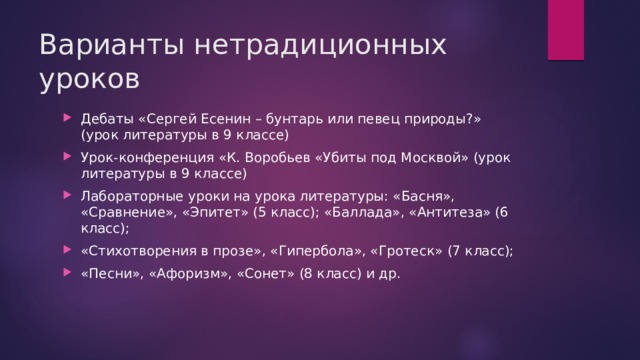 Варианты нетрадиционных уроков Дебаты «Сергей Есенин – бунтарь или певец природы?» (урок литературы в 9 классе) Урок-конференция «К. Воробьев «Убиты под Москвой» (урок литературы в 9 классе) Лабораторные уроки на урока литературы: «Басня», «Сравнение», «Эпитет» (5 класс); «Баллада», «Антитеза» (6 класс); «Стихотворения в прозе», «Гипербола», «Гротеск» (7 класс); «Песни», «Афоризм», «Сонет» (8 класс) и др. 