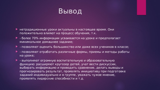 Вывод нетрадиционные уроки актуальны в настоящее время. Они положительно влияют на процесс обучения, т.к. - более 70% информации усваивается на уроке и предполагает минимальное домашнее задание; - позволяют оценить большинство или даже всех учеников в классе; - позволяют отработать различные формы, приемы и методы работы на уроке; - выполняют огромную воспитательную и образовательную функцию: расширяют кругозор детей, учат вести дискуссии, выбирать информацию и проводить сравнение, делать выводы и прогнозировать результат, проявлять инициативу при подготовке заданий индивидуально и в группе, уважать чужое мнение, проявлять лидерские способности и т.д. 