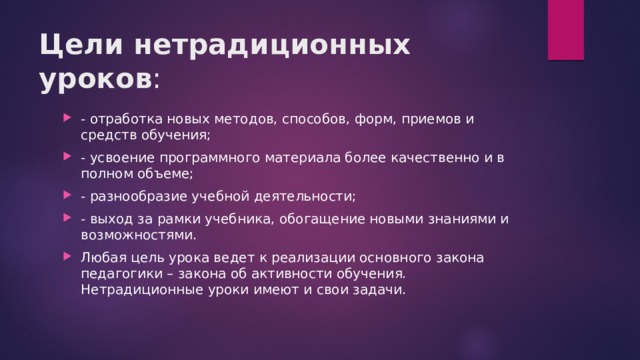 Цели нетрадиционных уроков :   - отработка новых методов, способов, форм, приемов и средств обучения; - усвоение программного материала более качественно и в полном объеме; - разнообразие учебной деятельности; - выход за рамки учебника, обогащение новыми знаниями и возможностями. Любая цель урока ведет к реализации основного закона педагогики – закона об активности обучения. Нетрадиционные уроки имеют и свои задачи. 