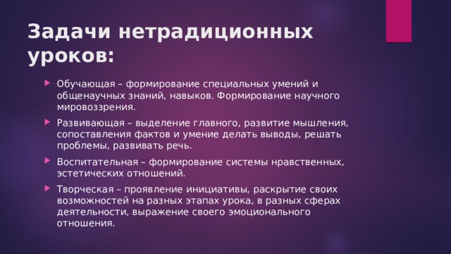 Задачи нетрадиционных уроков:   Обучающая – формирование специальных умений и общенаучных знаний, навыков. Формирование научного мировоззрения. Развивающая – выделение главного, развитие мышления, сопоставления фактов и умение делать выводы, решать проблемы, развивать речь. Воспитательная – формирование системы нравственных, эстетических отношений. Творческая – проявление инициативы, раскрытие своих возможностей на разных этапах урока, в разных сферах деятельности, выражение своего эмоционального отношения. 