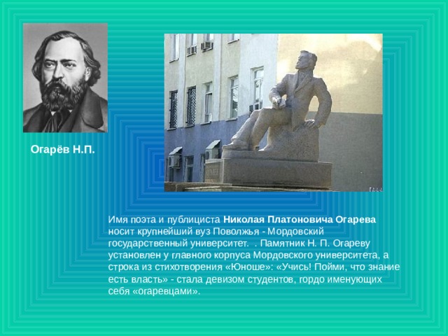  Огарёв Н.П. Имя поэта и публициста Николая Платоновича Огарева носит крупнейший вуз Поволжья - Мордовский государственный университет. . Памятник Н. П. Огареву установлен у главного корпуса Мордовского университета, а строка из стихотворения «Юноше»: «Учись! Пойми, что знание есть власть» - стала девизом студентов, гордо именующих себя «огаревцами». 