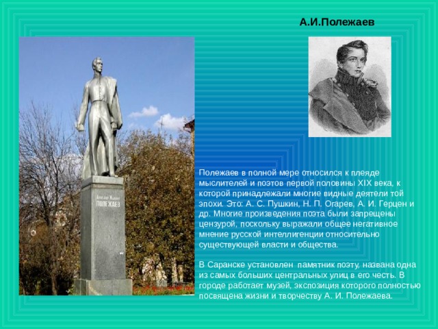А.И.Полежаев Полежаев в полной мере относился к плеяде мыслителей и поэтов первой половины XIX века, к которой принадлежали многие видные деятели той эпохи. Это: А. С. Пушкин, Н. П. Огарев, А. И. Герцен и др. Многие произведения поэта были запрещены цензурой, поскольку выражали общее негативное мнение русской интеллигенции относительно существующей власти и общества.   В Саранске установлен  памятник поэту, названа одна из самых больших центральных улиц в его честь. В городе работает музей, экспозиция которого полностью посвящена жизни и творчеству А. И. Полежаева. 