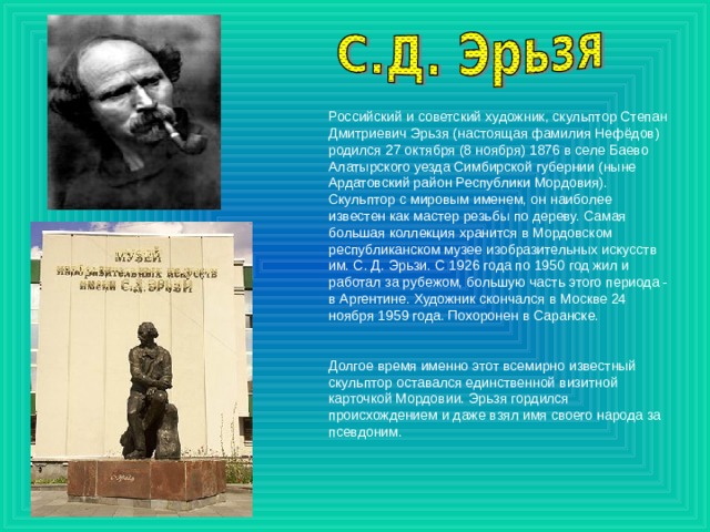 Российский и советский художник, скульптор Степан Дмитриевич Эрьзя (настоящая фамилия Нефёдов) родился 27 октября (8 ноября) 1876 в селе Баево Алатырского уезда Симбирской губернии (ныне Ардатовский район Республики Мордовия). Скульптор с мировым именем, он наиболее известен как мастер резьбы по дереву. Самая большая коллекция хранится в Мордовском республиканском музее изобразительных искусств им. С. Д. Эрьзи. С 1926 года по 1950 год жил и работал за рубежом, большую часть этого периода - в Аргентине. Художник скончался в Москве 24 ноября 1959 года. Похоронен в Саранске. Долгое время именно этот всемирно известный скульптор оставался единственной визитной карточкой Мордовии. Эрьзя гордился происхождением и даже взял имя своего народа за псевдоним. 