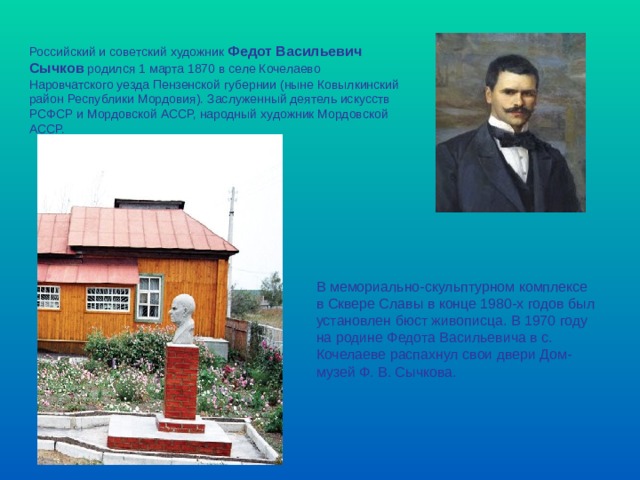 Российский и советский художник Федот Васильевич Сычков родился 1 марта 1870 в селе Кочелаево Наровчатского уезда Пензенской губернии (ныне Ковылкинский район Республики Мордовия). Заслуженный деятель искусств РСФСР и Мордовской АССР, народный художник Мордовской АССР.    В мемориально-скульптурном комплексе в Сквере Славы в конце 1980-х годов был установлен бюст живописца. В 1970 году на родине Федота Васильевича в с. Кочелаеве распахнул свои двери Дом-музей Ф. В. Сычкова. 