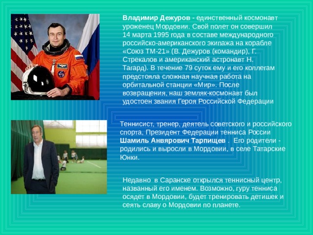Владимир Дежуров - единственный космонавт уроженец Мордовии. Свой полет он совершил 14 марта 1995 года в составе международного российско-американского экипажа на корабле «Союз ТМ-21» (В. Дежуров (командир), Г. Стрекалов и американский астронавт Н. Тагард). В течение 79 суток ему и его коллегам предстояла сложная научная работа на орбитальной станции «Мир». После возвращения, наш земляк-космонавт был удостоен звания Героя Российской Федерации Теннисист, тренер, деятель советского и российского спорта, Президент Федерации тенниса России Шамиль Анвярович Тарпищев . Его родители - родились и выросли в Мордовии, в селе Татарские Юнки.    Недавно в Саранске открылся теннисный центр, названный его именем. Возможно, гуру тенниса осядет в Мордовии, будет тренировать детишек и сеять славу о Мордовии по планете. 