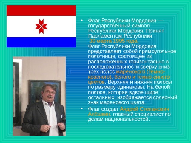 Флаг Республики Мордовия — государственный символ Республики Мордовия. Принят Парламентом Республики 30 марта 1995 года.   Флаг Республики Мордовия представляет собой прямоугольное полотнище, состоящее из расположенных горизонтально в последовательности сверху вниз трех полос маренового (темно-красного), белого и темно-синего цветов . Верхняя и нижняя полосы по размеру одинаковы. На белой полосе, которая вдвое шире остальных, изображается солярный знак маренового цвета. Флаг создал Андрей Степанович Алёшкин , главный специалист по делам национальностей.  