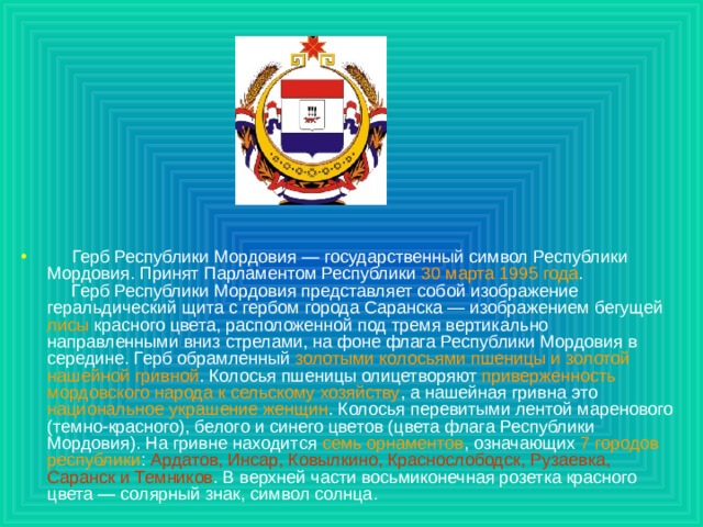 Герб Республики Мордовия — государственный символ Республики Мордовия. Принят Парламентом Республики 30 марта 1995 года .   Герб Республики Мордовия представляет собой изображение геральдический щита с гербом города Саранска — изображением бегущей лисы красного цвета, расположенной под тремя вертикально направленными вниз стрелами, на фоне флагa Республики Мордовия в середине. Герб обрамленный золотыми колосьями пшеницы и золотой нашейной гривной . Колосья пшеницы олицетворяют приверженность мордовского народа к сельскому хозяйству , a нашейная гривна это национальное украшение женщин . Колосья перевитыми лентой маренового (темно-красного), белого и синего цветов (цвета флагa Республики Мордовия). Ha гривнe нaxoдитcя семь орнаментов , означающих 7 городов республики : Ардатов, Инсар, Ковылкино, Краснослободск, Рузаевка, Саранск и Темников . В верхней части восьмиконечнaя розеткa красного цвета — солярный знак, символ солнца.  
