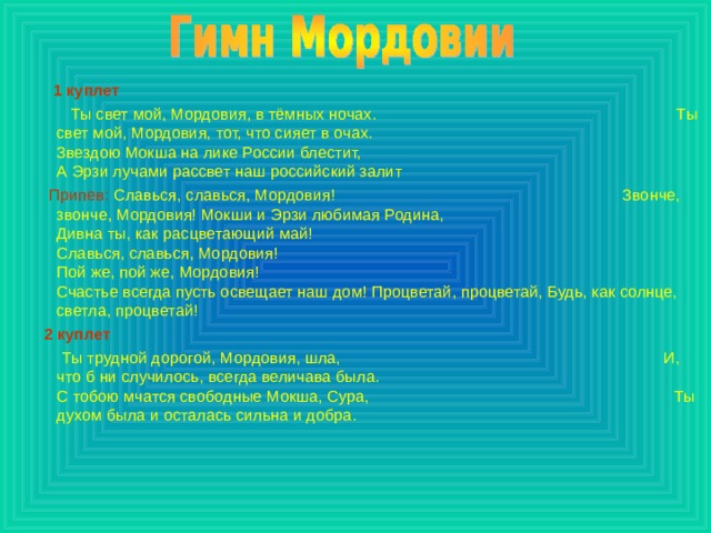  1 куплет  Ты свет мой, Мордовия, в тёмных ночах. Ты свет мой, Мордовия, тот, что сияет в очах.  Звездою Мокша на лике России блестит, А Эрзи лучами рассвет наш российский залит  Припев: Славься, славься, Мордовия! Звонче, звонче, Мордовия! Мокши и Эрзи любимая Родина,  Дивна ты, как расцветающий май! Славься, славься, Мордовия! Пой же, пой же, Мордовия!  Счастье всегда пусть освещает наш дом! Процветай, процветай, Будь, как солнце, светла, процветай!  2 куплет  Ты трудной дорогой, Мордовия, шла, И, что б ни случилось, всегда величава была.  С тобою мчатся свободные Мокша, Сура, Ты духом была и осталась сильна и добра. 