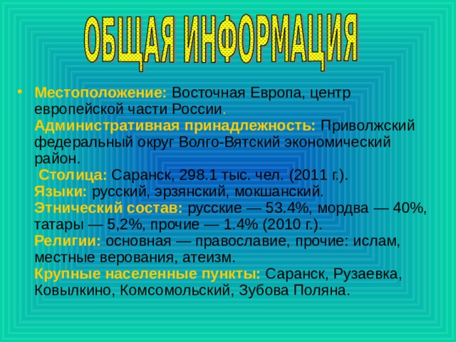 Местоположение:  Восточная Европа, центр европейской части России .  Административная принадлежность:  Приволжский федеральный округ Волго-Вятский экономический район.  Столица:  Саранск, 298.1 тыс. чел. (2011 г.).  Языки:   русский, эрзянский, мокшанский.  Этнический состав:  русские — 53.4%, мордва — 40%, татары — 5,2%, прочие — 1.4% (2010 г.).  Религии:   основная — православие, прочие: ислам, местные верования, атеизм.  Крупные населенные пункты:  Саранск, Рузаевка, Ковылкино, Комсомольский, Зубова Поляна. 