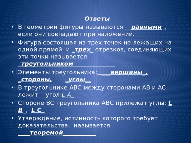  Ответы В геометрии фигуры называются __ равными _, если они совпадают при наложении. Фигура состоящая из трех точек не лежащих на одной прямой и _ трех _ отрезков, соединяющих эти точки называется _ треугольником ______________ Элементы треугольника: ___вершины_,  _стороны,  _углы__ В треугольнике АВС между сторонами АВ и АС лежит угол: L А_ Стороне ВС треугольника АВС прилежат углы: L В _, L С_ Утверждение, истинность которого требует доказательства, называется ____теоремой___________ 