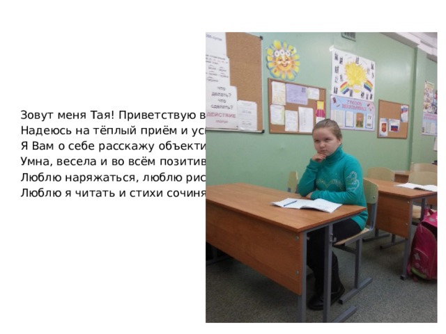 Зовут меня Тая! Приветствую всех! Надеюсь на тёплый приём и успех! Я Вам о себе расскажу объективно – Умна, весела и во всём позитивна. Люблю наряжаться, люблю рисовать, Люблю я читать и стихи сочинять. 