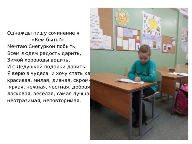 Однажды пишу сочинение я  «Кем быть?» Мечтаю Снегуркой побыть, Всем людям радость дарить, Зимой хороводы водить, И с Дедушкой подарки дарить. Я верю в чудеса и хочу стать как она: красивая, милая, дивная, скромная,  яркая, нежная, честная, добрая, ласковая, весёлая, самая лучшая, неотразимая, неповторимая. 